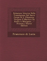 Relazione Istorica Della Translazione del Sacro Corpo Di S. Filomena, Vergine E Martire Da Roma a Murgano... - Primary Source Edition