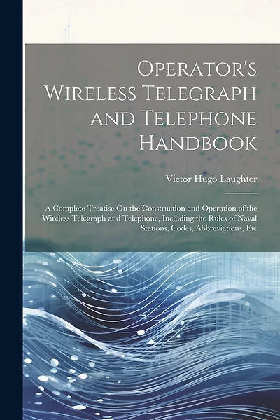 Operator's Wireless Telegraph and Telephone Handbook: A Complete Treatise On the Construction and Operation of the Wireless Telegraph and Telephone, Including the Rules of Naval Stations, Codes, Abbreviations, Etc
