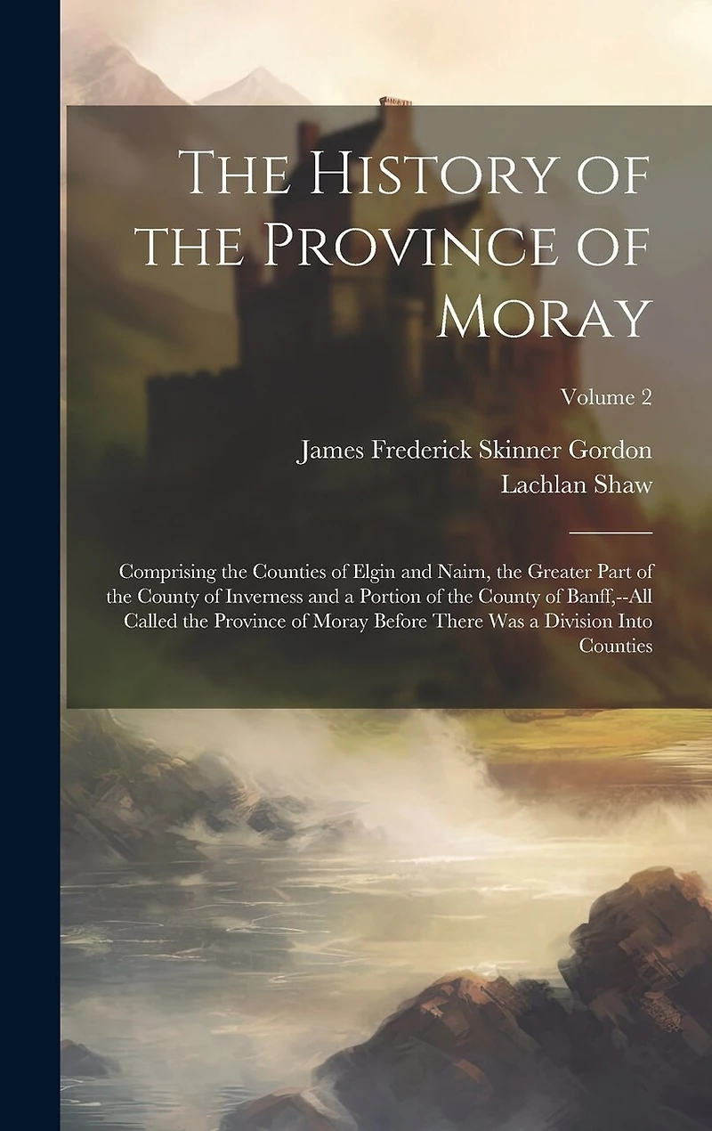 The History of the Province of Moray: Comprising the Counties of Elgin and Nairn, the Greater Part of the County of Inverness and a Portion of the County of Banff, --All Called the Province of Moray Before There Was a Division Into Counties; Volume 2