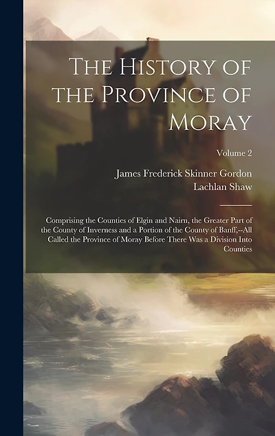 The History of the Province of Moray: Comprising the Counties of Elgin and Nairn, the Greater Part of the County of Inverness and a Portion of the County of Banff, --All Called the Province of Moray Before There Was a Division Into Counties; Volume 2