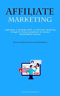 Affiliate Marketing: Experience A Paradigm Shift In Affiliate Marketing Through Ai-driven Automation To Achieve Unprecedented Success (Affiliate Marketing For Beginners)