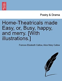 Home-theatricals Made Easy, Or, Busy, Happy, And Merry. [with Illustrations.]