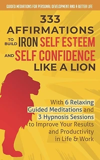 333 Affirmations To Build Iron Self Esteem and Self Confidence Like a Lion: With 6 Relaxing Guided Meditations and 3 Hypnosis Sessions to Improve Your Results and Productivity in Life & Work