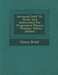Advanced Golf: Or, Hints And Instruction For Progressive Players - Primary Source Edition