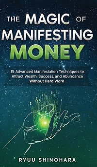 The Magic Of Manifesting Money: 15 Advanced Manifestation Techniques To Attract Wealth, Success, And Abundance Without Hard Work
