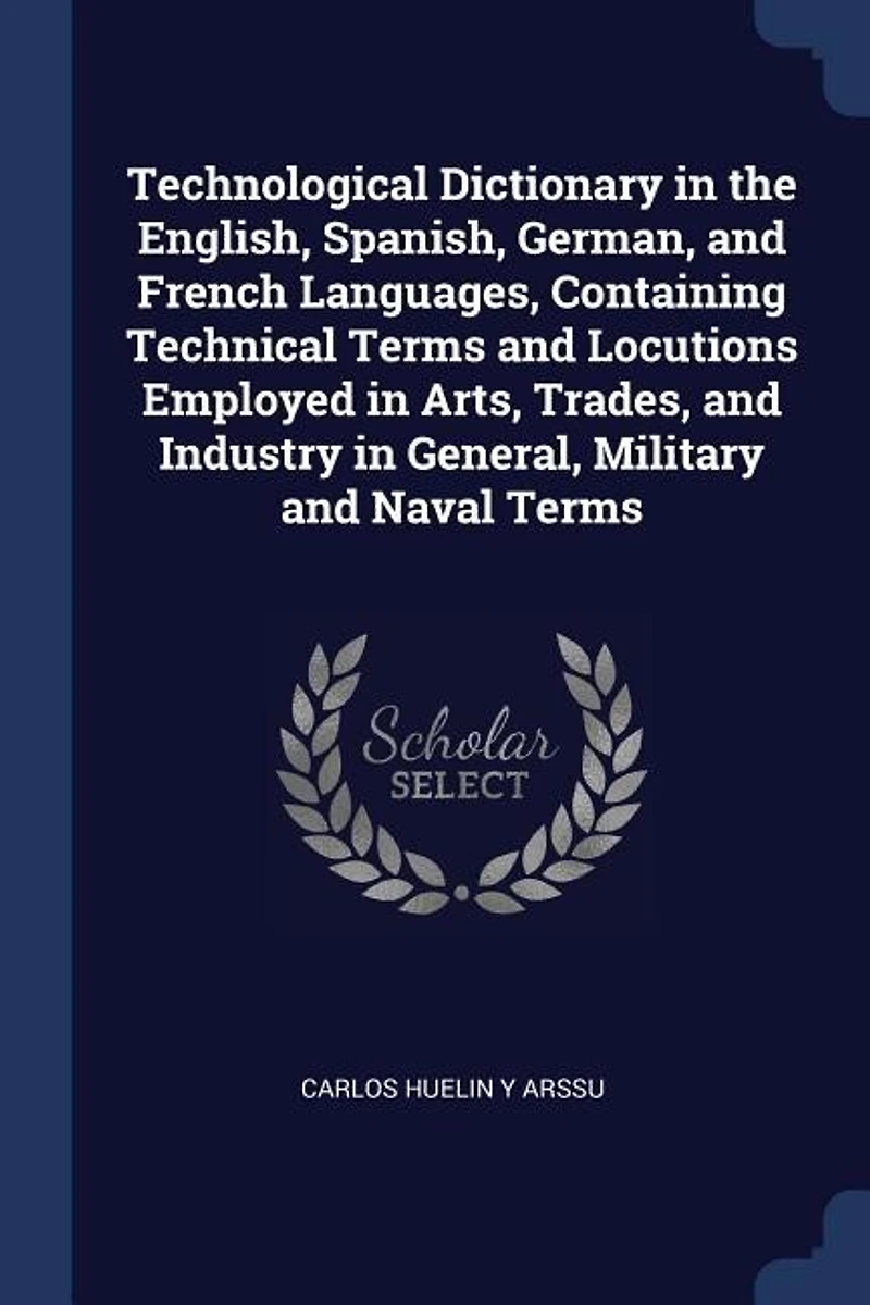 Technological Dictionary the English, Spanish, German, and French Languages, Containing Technical Terms Locutions Employed Arts, Trades, Industry General, Military Naval