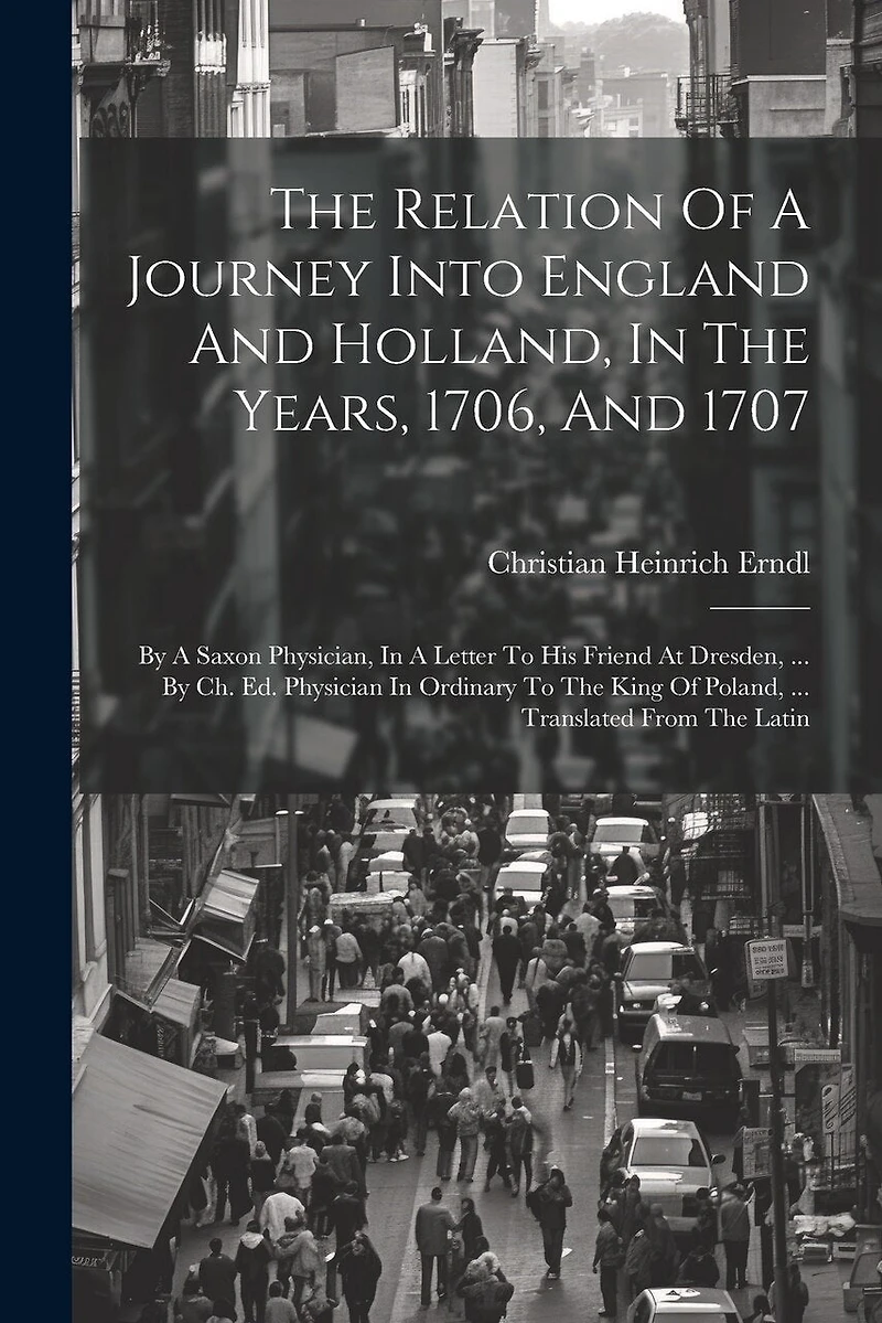 The Relation Of A Journey Into England And Holland, In The Years, 1706, And 1707: By A Saxon Physician, In A Letter To His Friend At Dresden, ... By Ch. Ed. Physician In Ordinary To The King Of Poland, ... Translated From The Latin