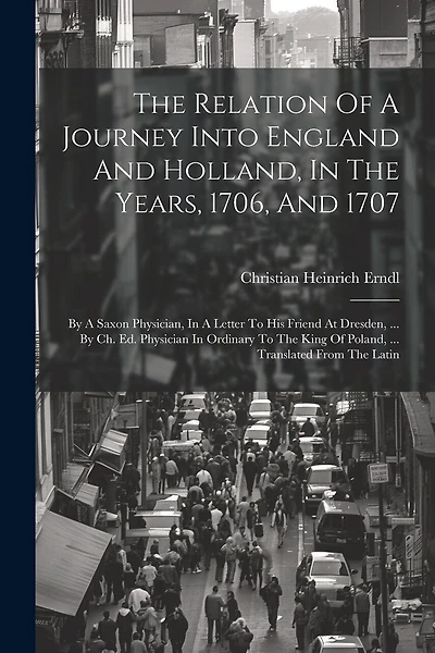 The Relation Of A Journey Into England And Holland, In The Years, 1706, And 1707: By A Saxon Physician, In A Letter To His Friend At Dresden, ... By Ch. Ed. Physician In Ordinary To The King Of Poland, ... Translated From The Latin