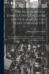 The Relation Of A Journey Into England And Holland, In The Years, 1706, And 1707: By A Saxon Physician, In A Letter To His Friend At Dresden, ... By Ch. Ed. Physician In Ordinary To The King Of Poland, ... Translated From The Latin