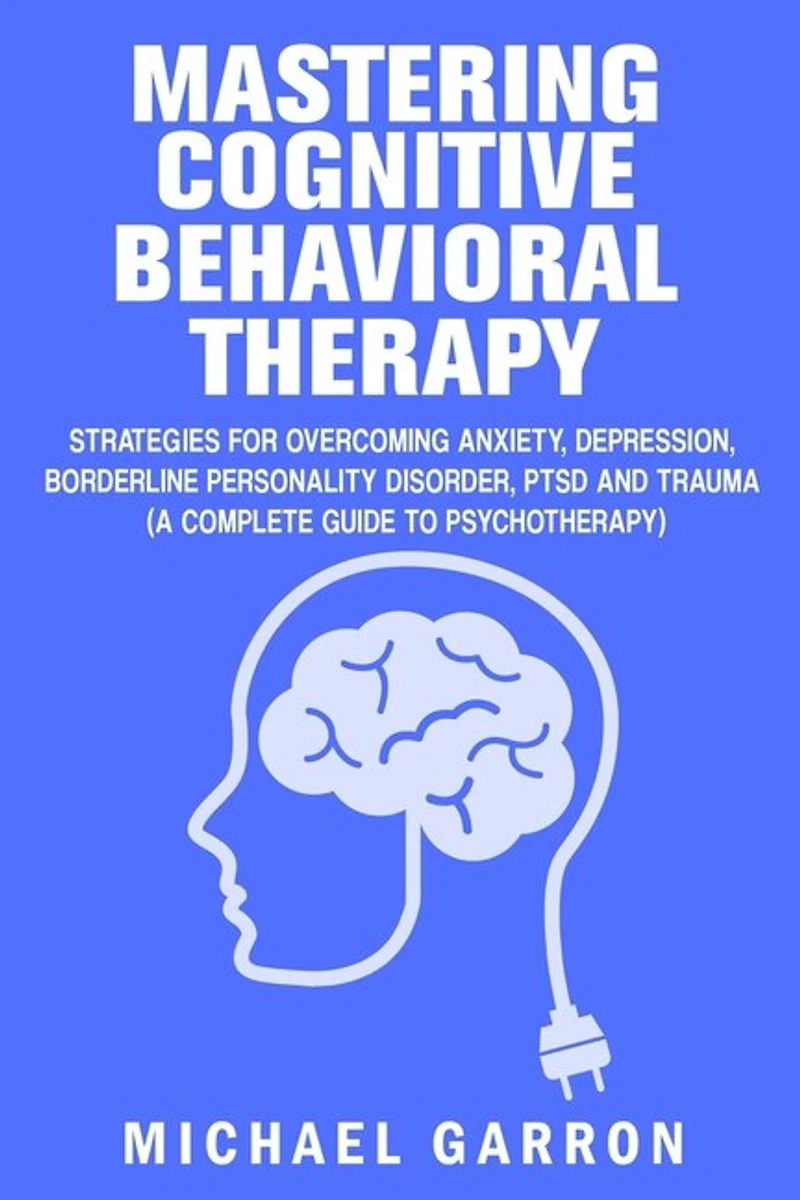 Mastering Cognitive Behavioral Therapy: Strategies for Overcoming Anxiety, Depression, Borderline Personality Disorder, PTSD and Trauma (A Complete Guide to Psychotherapy)