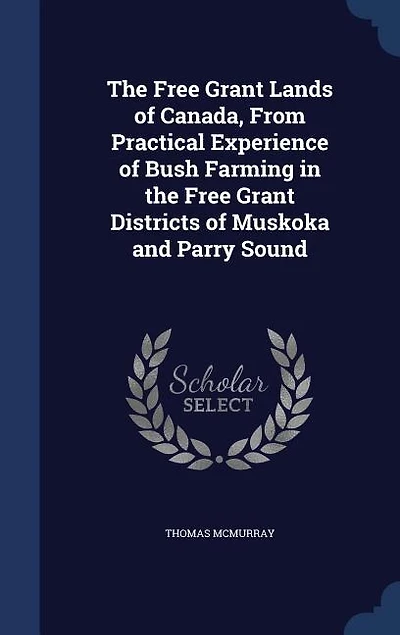 The Free Grant Lands of Canada, From Practical Experience of Bush Farming in the Free Grant Districts of Muskoka and Parry Sound