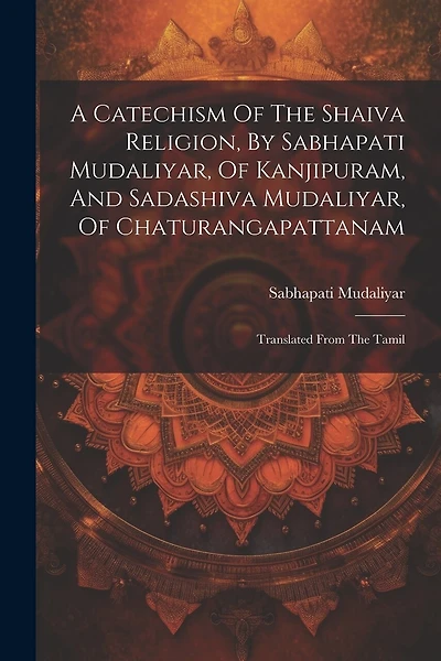 A Catechism Of The Shaiva Religion, By Sabhapati Mudaliyar, Of Kanjipuram, And Sadashiva Mudaliyar, Of Chaturangapattanam: Translated From The Tamil