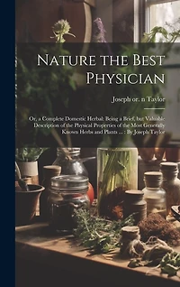 Nature the Best Physician; or, a Complete Domestic Herbal: Being a Brief, but Valuable Description of the Physical Properties of the Most Generally Known Herbs and Plants ...: By Joseph Taylor