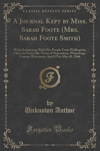 A Journal Kept by Miss. Sarah Foote (Mrs. Sarah Foote Smith): While Journeying With Her People From Wellington, Ohio, to Footeville, Town of Nepeuskun, Winnebago