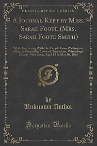 A Journal Kept by Miss. Sarah Foote (Mrs. Sarah Foote Smith): While Journeying With Her People From Wellington, Ohio, to Footeville, Town of Nepeuskun, Winnebago
