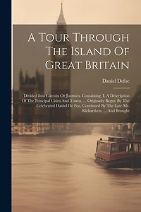 A Tour Through The Island Of Great Britain: Divided Into Circuits Or Journies. Containing, I. A Description Of The Principal Cities And Towns, ... Originally Begun By The Celebrated Daniel De Foe, Continued By The Late Mr. Richardson, ... And Brought