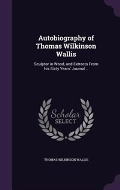 Autobiography of Thomas Wilkinson Wallis: Sculptor in Wood, and Extracts From his Sixty Years' Journal ..