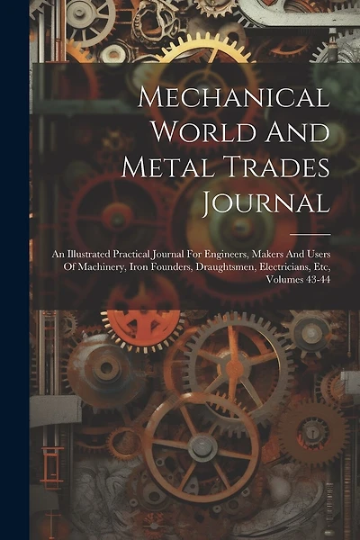 Mechanical World And Metal Trades Journal: An Illustrated Practical Journal For Engineers, Makers And Users Of Machinery, Iron Founders, Draughtsmen, Electricians, Etc, Volumes 43-44