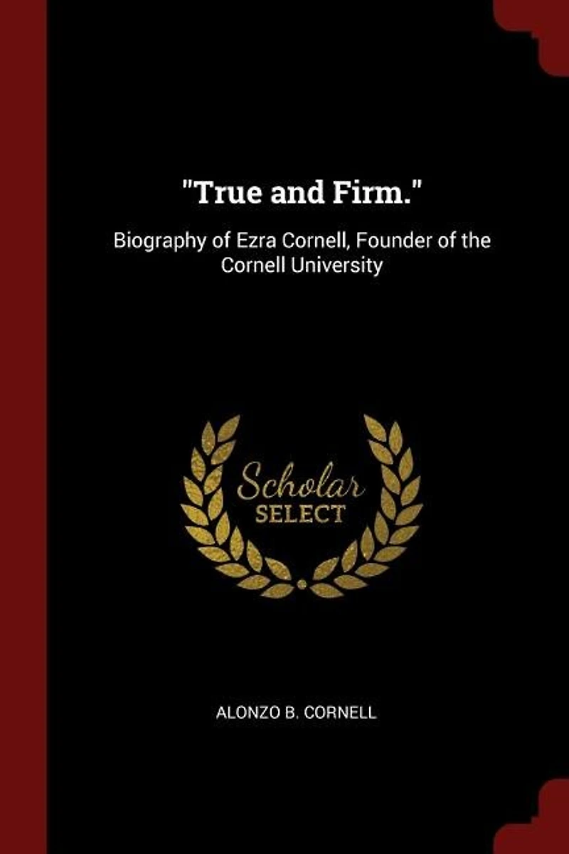 True and Firm: Biography of Ezra Cornell, Founder the Cornell University : a Filial Tribute