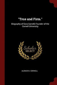 True and Firm: Biography of Ezra Cornell, Founder the Cornell University : a Filial Tribute