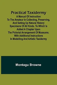 Practical Taxidermy; A manual of instruction to the amateur in collecting, preserving, and setting up natural history specimens of all kinds. To which is added a chapter upon the pictorial arrangement of museums. With additional instructions in modelling