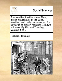 A Journal Kept in the Isle of Man, Giving an Account of the Wind, Weather, and Daily Occurrences, for Upwards of Eleven Months: ... in Two Volumes. by Richard Townley, ... Volume 1 of 2