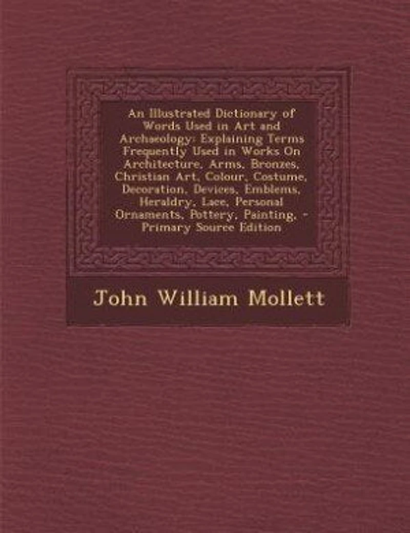 An Illustrated Dictionary of Words Used in Art and Archaeology: Explaining Terms Frequently Used in Works On Architecture, Arms, Bronzes, Christian Art, Colour, Co