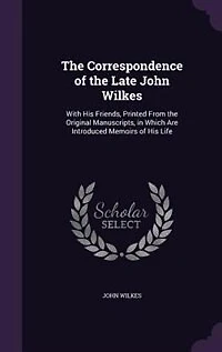 The Correspondence of the Late John Wilkes: With His Friends, Printed From the Original Manuscripts, in Which Are Introduced Memoirs of His Life