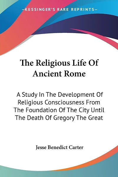 The Religious Life Of Ancient Rome: A Study In The Development Of Religious Consciousness From The Foundation Of The City Until The Death Of Gregory The Great