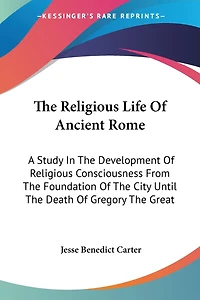 The Religious Life Of Ancient Rome: A Study In The Development Of Religious Consciousness From The Foundation Of The City Until The Death Of Gregory The Great