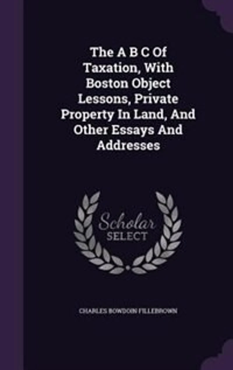 The A B C Of Taxation: With Boston Object Lessons, Private Property Land, And Other Essays Addresses
