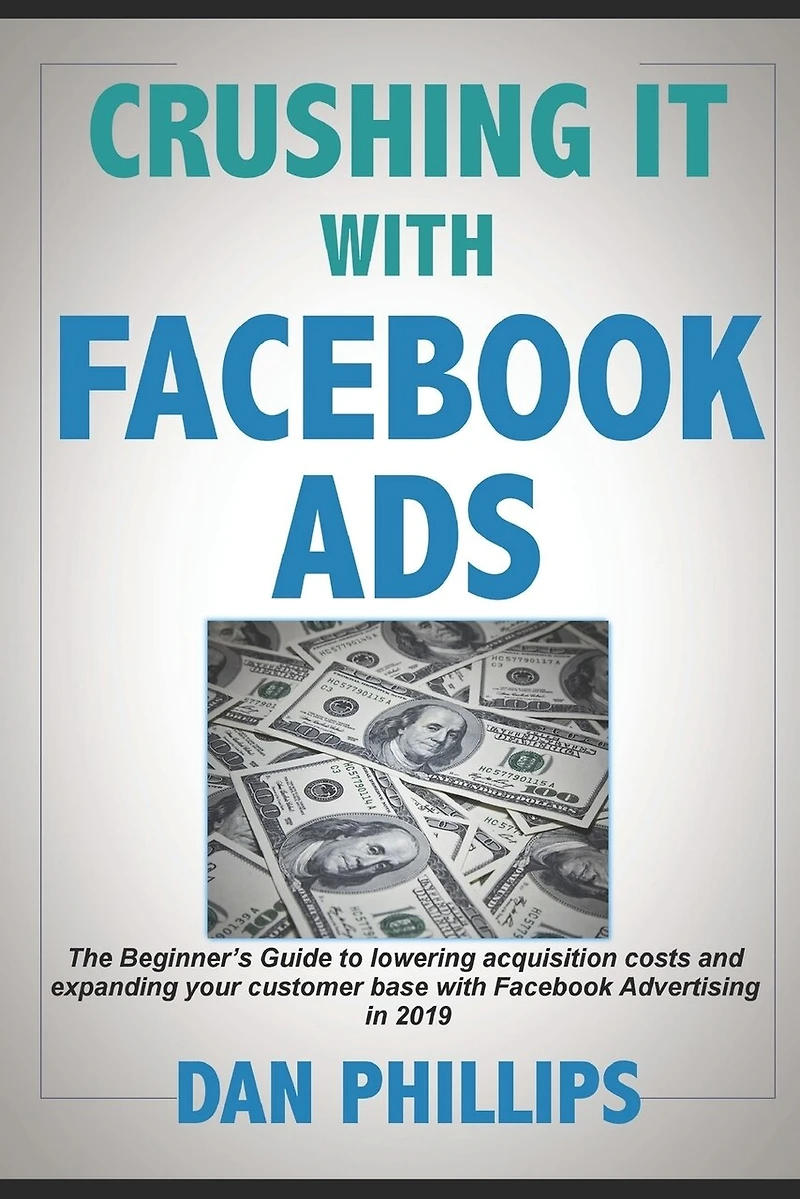 Crushing It with Facebook Ads: The Beginner's Guide to Lowering Acquisition Costs and Expanding Your Customer Base with Facebook Advertising in 2019