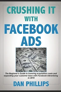 Crushing It with Facebook Ads: The Beginner's Guide to Lowering Acquisition Costs and Expanding Your Customer Base with Facebook Advertising in 2019