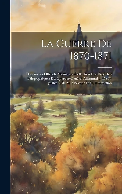 La Guerre De 1870-1871: Documents Officiels Allemands. Collection Des Dépêches Télégraphiques Du Quartier Général Allemand ... Du 31 Juillet 1870 Au 5 Février 1871. Traduction