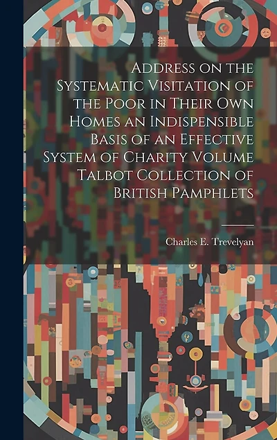 Address on the Systematic Visitation of the Poor in Their own Homes an Indispensible Basis of an Effective System of Charity Volume Talbot Collection of British Pamphlets
