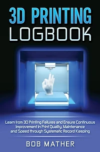 3D Printing Logbook: Learn from 3D Printing Failures and Ensure Continuous Improvement in Print Quality, Maintenance and Speed through Systematic Record Keeping