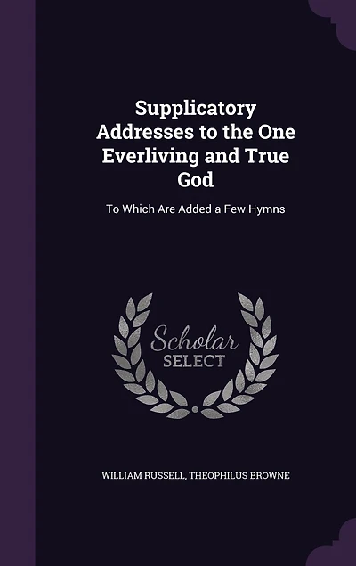 Supplicatory Addresses To the One Everliving and True God: Which Are Added a Few Hymns