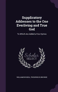 Supplicatory Addresses To the One Everliving and True God: Which Are Added a Few Hymns