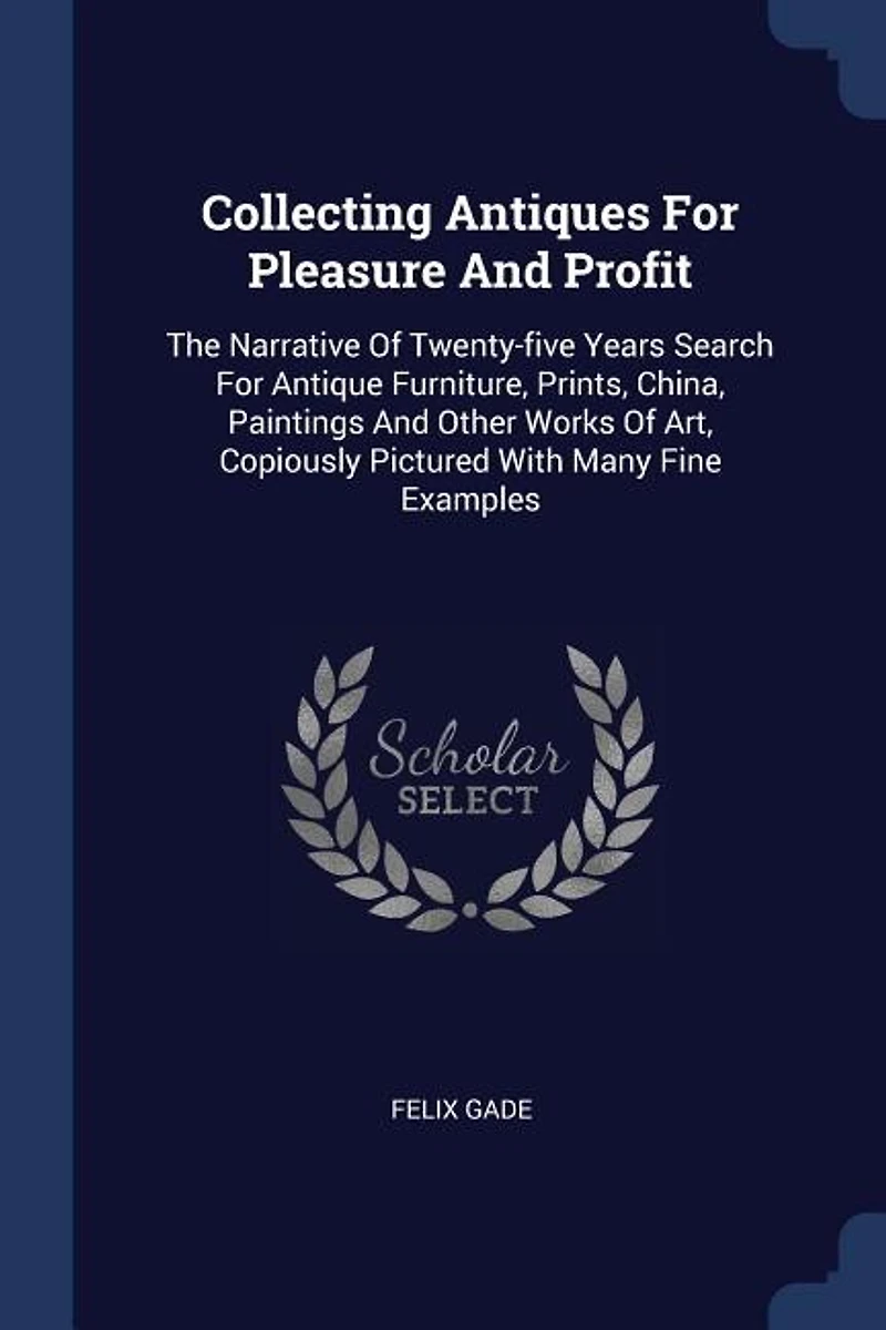 Collecting Antiques for Pleasure and Profit: The Narrative of Twenty-Five Years Search Antique Furniture, Paints, China, Paintings Other