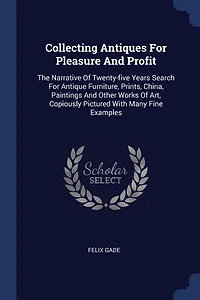 Collecting Antiques for Pleasure and Profit: The Narrative of Twenty-Five Years Search Antique Furniture, Paints, China, Paintings Other
