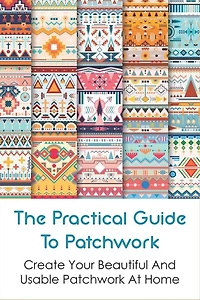 The Practical Guide To Patchwork: Create Your Beautiful And Usable Patchwork At Home: Detail Guide Patchwork For Beginners