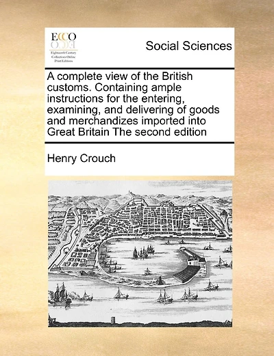 A Complete View of the British Customs. Containing Ample Instructions for the Entering, Examining, and Delivering of Goods and Merchandizes Imported Into Great Britain the Second Edition