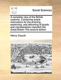 A Complete View of the British Customs. Containing Ample Instructions for the Entering, Examining, and Delivering of Goods and Merchandizes Imported Into Great Britain the Second Edition