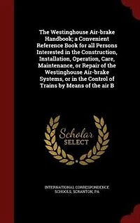 the Westinghouse Air-brake Handbook; a Convenient Reference Book for all Persons Interested Construction, Installation, Operation, Care, Maintenance, or Repair of Systems, Control Trains by Means air B