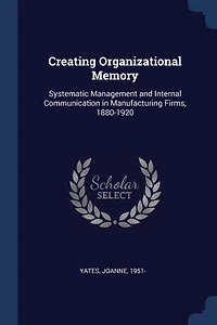 Creating Organizational Memory: Systematic, Management and Internal Communication, Manufacturing Firms, 1880-1920 (Classic Repri