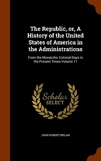 the Republic, or a History of United States America Administrations, Vol. 11: From Monarchic Colonial Days to Present Times (Classic Reprint)