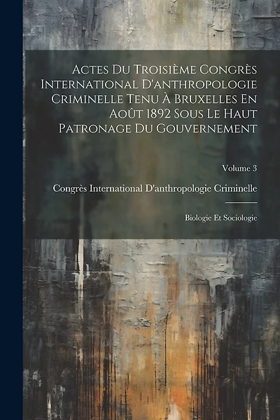 Actes Du Troisième Congrès International D'anthropologie Criminelle Tenu À Bruxelles En Août 1892 Sous Le Haut Patronage Du Gouvernement: Biologie Et Sociologie; Volume 3