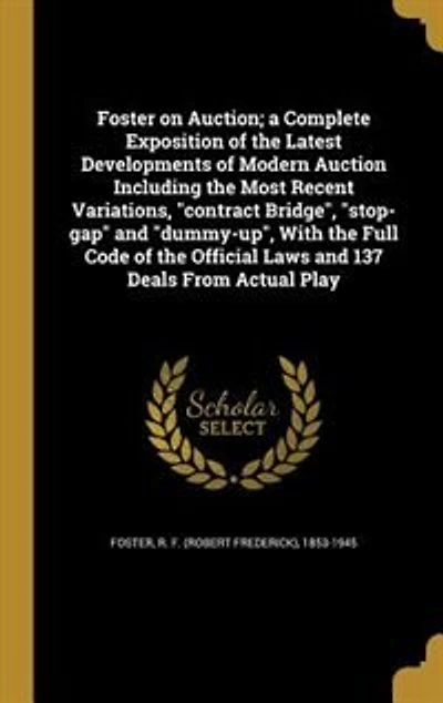 Foster on Auction; a Complete Exposition of the Latest Developments of Modern Auction Including the Most Recent Variations, "contract Bridge", "stop-gap" and "dummy-up", With the Full Code of the Official Laws and 137 Deals From Actual Play