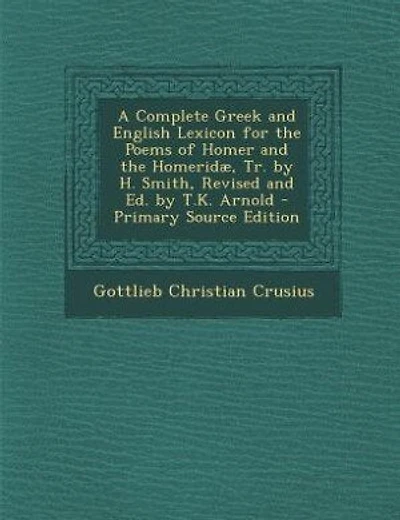 A Complete Greek and English Lexicon for the Poems of Homer and the Homeridæ, Tr. by H. Smith, Revised and Ed. by T.K. Arnold - Primary Source Edition