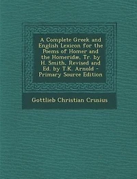 A Complete Greek and English Lexicon for the Poems of Homer and the Homeridæ, Tr. by H. Smith, Revised and Ed. by T.K. Arnold - Primary Source Edition